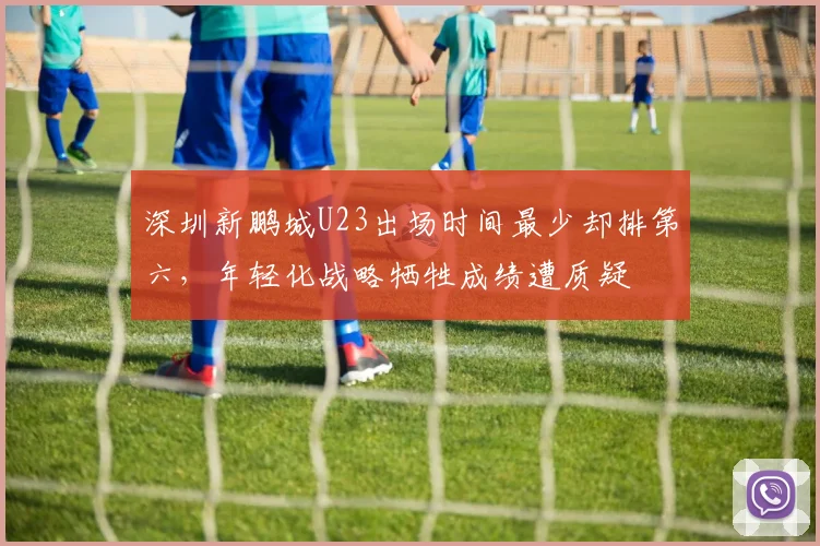 深圳新鹏城U23出场时间最少却排第六，年轻化战略牺牲成绩遭质疑