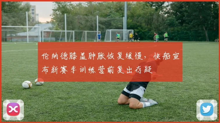 伦纳德膝盖肿胀恢复缓慢，快船宣布新赛季训练营前复出存疑