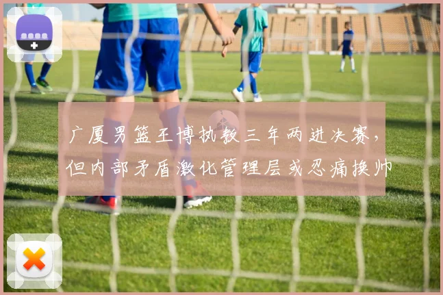 广厦男篮王博执教三年两进决赛，但内部矛盾激化管理层或忍痛换帅