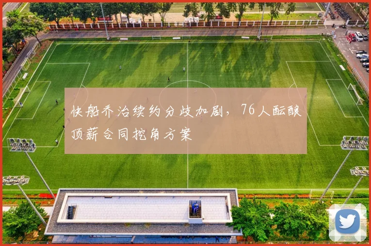 快船乔治续约分歧加剧，76人酝酿顶薪合同挖角方案