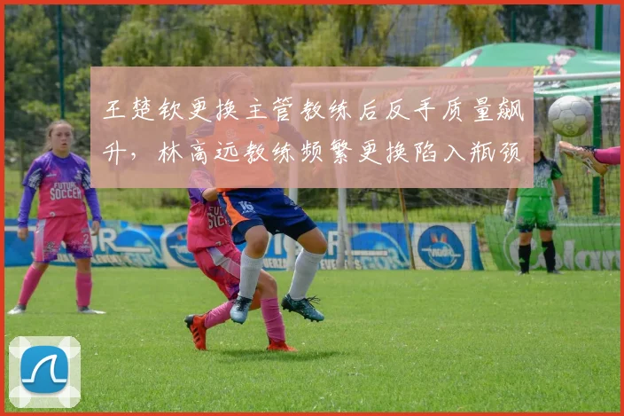 王楚钦更换主管教练后反手质量飙升，林高远教练频繁更换陷入瓶颈？